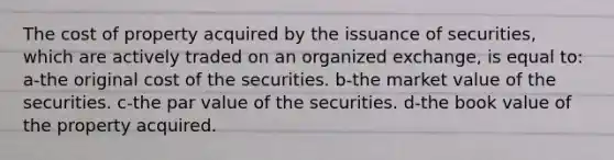 The cost of property acquired by the issuance of securities, which are actively traded on an organized exchange, is equal to: a-the original cost of the securities. b-the market value of the securities. c-the par value of the securities. d-the book value of the property acquired.