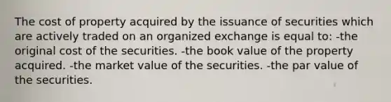 The cost of property acquired by the issuance of securities which are actively traded on an organized exchange is equal to: -the original cost of the securities. -the book value of the property acquired. -the market value of the securities. -the par value of the securities.