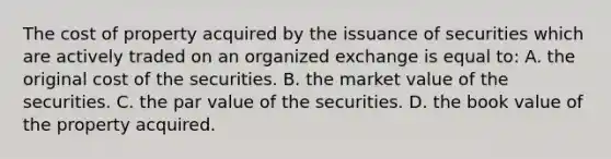 The cost of property acquired by the issuance of securities which are actively traded on an organized exchange is equal to: A. the original cost of the securities. B. the market value of the securities. C. the par value of the securities. D. the book value of the property acquired.