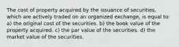 The cost of property acquired by the issuance of securities, which are actively traded on an organized exchange, is equal to: a) the original cost of the securities. b) the book value of the property acquired. c) the par value of the securities. d) the market value of the securities.