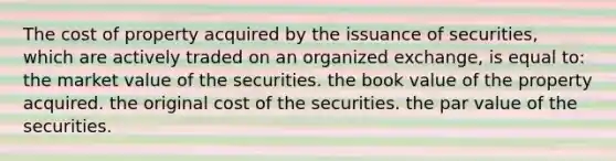 The cost of property acquired by the issuance of securities, which are actively traded on an organized exchange, is equal to: the market value of the securities. the book value of the property acquired. the original cost of the securities. the par value of the securities.