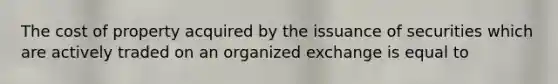 The cost of property acquired by the issuance of securities which are actively traded on an organized exchange is equal to