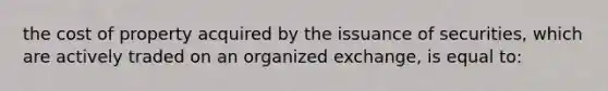 the cost of property acquired by the issuance of securities, which are actively traded on an organized exchange, is equal to: