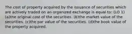 The cost of property acquired by the issuance of securities which are actively traded on an organized exchange is equal to: (LO 1) (a)the original cost of the securities. (b)the market value of the securities. (c)the par value of the securities. (d)the book value of the property acquired.