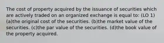 The cost of property acquired by the issuance of securities which are actively traded on an organized exchange is equal to: (LO 1) (a)the original cost of the securities. (b)the market value of the securities. (c)the par value of the securities. (d)the book value of the property acquired.