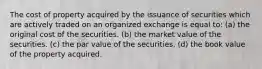 The cost of property acquired by the issuance of securities which are actively traded on an organized exchange is equal to: (a) the original cost of the securities. (b) the market value of the securities. (c) the par value of the securities. (d) the book value of the property acquired.