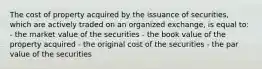 The cost of property acquired by the issuance of securities, which are actively traded on an organized exchange, is equal to: - the market value of the securities - the book value of the property acquired - the original cost of the securities - the par value of the securities