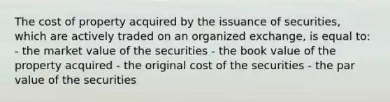 The cost of property acquired by the <a href='https://www.questionai.com/knowledge/klqyKD20dT-issuance-of-securities' class='anchor-knowledge'>issuance of securities</a>, which are actively traded on an organized exchange, is equal to: - the market value of the securities - the book value of the property acquired - the original cost of the securities - the <a href='https://www.questionai.com/knowledge/kLpXEGfnaF-par-value' class='anchor-knowledge'>par value</a> of the securities