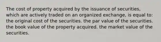 The cost of property acquired by the issuance of securities, which are actively traded on an organized exchange, is equal to: the original cost of the securities. the par value of the securities. the book value of the property acquired. the market value of the securities.