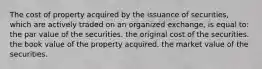 The cost of property acquired by the issuance of securities, which are actively traded on an organized exchange, is equal to: the par value of the securities. the original cost of the securities. the book value of the property acquired. the market value of the securities.