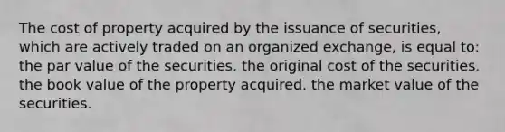 The cost of property acquired by the issuance of securities, which are actively traded on an organized exchange, is equal to: the par value of the securities. the original cost of the securities. the book value of the property acquired. the market value of the securities.