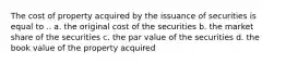 The cost of property acquired by the issuance of securities is equal to .. a. the original cost of the securities b. the market share of the securities c. the par value of the securities d. the book value of the property acquired