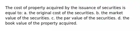 The cost of property acquired by the issuance of securities is equal to: a. the original cost of the securities. b. the market value of the securities. c. the par value of the securities. d. the book value of the property acquired.