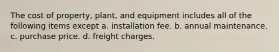 The cost of property, plant, and equipment includes all of the following items except a. installation fee. b. annual maintenance. c. purchase price. d. freight charges.