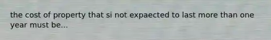 the cost of property that si not expaected to last more than one year must be...