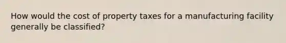 How would the cost of property taxes for a manufacturing facility generally be classified?