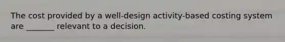 The cost provided by a well-design activity-based costing system are _______ relevant to a decision.