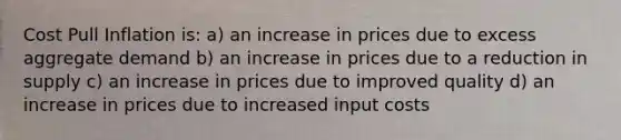 Cost Pull Inflation is: a) an increase in prices due to excess aggregate demand b) an increase in prices due to a reduction in supply c) an increase in prices due to improved quality d) an increase in prices due to increased input costs