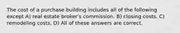 The cost of a purchase building includes all of the following except A) real estate broker's commission. B) closing costs. C) remodeling costs. D) All of these answers are correct.