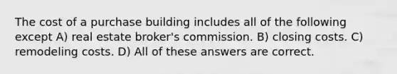 The cost of a purchase building includes all of the following except A) real estate broker's commission. B) closing costs. C) remodeling costs. D) All of these answers are correct.