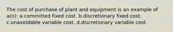 The cost of purchase of plant and equipment is an example of a(n): a.committed fixed cost. b.discretionary fixed cost. c.unavoidable variable cost. d.discretionary variable cost.