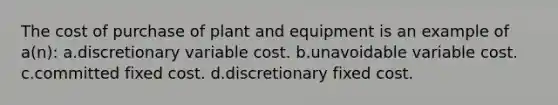 The cost of purchase of plant and equipment is an example of a(n): a.discretionary variable cost. b.unavoidable variable cost. c.committed fixed cost. d.discretionary fixed cost.