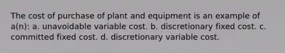 The cost of purchase of plant and equipment is an example of a(n): a. unavoidable variable cost. b. discretionary fixed cost. c. committed fixed cost. d. discretionary variable cost.