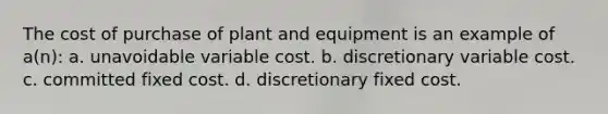 The cost of purchase of plant and equipment is an example of a(n): a. unavoidable variable cost. b. discretionary variable cost. c. committed fixed cost. d. discretionary fixed cost.