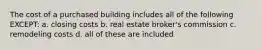 The cost of a purchased building includes all of the following EXCEPT: a. closing costs b. real estate broker's commission c. remodeling costs d. all of these are included