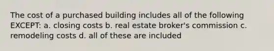 The cost of a purchased building includes all of the following EXCEPT: a. closing costs b. real estate broker's commission c. remodeling costs d. all of these are included