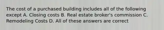 The cost of a purchased building includes all of the following except A. Closing costs B. Real estate broker's commission C. Remodeling Costs D. All of these answers are correct