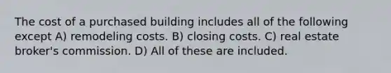 The cost of a purchased building includes all of the following except A) remodeling costs. B) closing costs. C) real estate broker's commission. D) All of these are included.