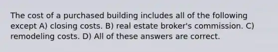 The cost of a purchased building includes all of the following except A) closing costs. B) real estate broker's commission. C) remodeling costs. D) All of these answers are correct.