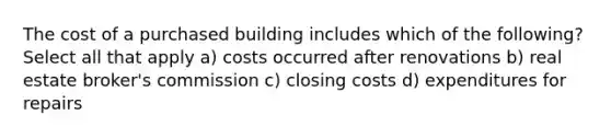 The cost of a purchased building includes which of the following? Select all that apply a) costs occurred after renovations b) real estate broker's commission c) closing costs d) expenditures for repairs