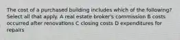 The cost of a purchased building includes which of the following? Select all that apply. A real estate broker's commission B costs occurred after renovations C closing costs D expenditures for repairs