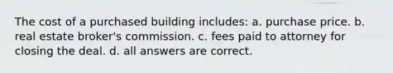 The cost of a purchased building includes: a. purchase price. b. real estate broker's commission. c. fees paid to attorney for closing the deal. d. all answers are correct.