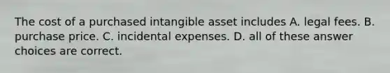 The cost of a purchased intangible asset includes A. legal fees. B. purchase price. C. incidental expenses. D. all of these answer choices are correct.