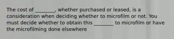 The cost of ________, whether purchased or leased, is a consideration when deciding whether to microfilm or not. You must decide whether to obtain this ________ to microfilm or have the microfilming done elsewhere