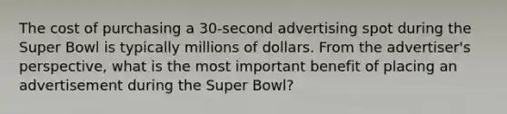 The cost of purchasing a 30-second advertising spot during the Super Bowl is typically millions of dollars. From the advertiser's perspective, what is the most important benefit of placing an advertisement during the Super Bowl?