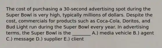 The cost of purchasing a 30-second advertising spot during the Super Bowl is very high, typically millions of dollars. Despite the cost, commercials for products such as Coca-Cola, Doritos, and Bud Light run during the Super Bowl every year. In advertising terms, the Super Bowl is the ________ A.) media vehicle B.) agent C.) message D.) supplier E.) client