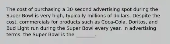 The cost of purchasing a 30-second advertising spot during the Super Bowl is very high, typically millions of dollars. Despite the cost, commercials for products such as Coca-Cola, Doritos, and Bud Light run during the Super Bowl every year. In advertising terms, the Super Bowl is the ________.