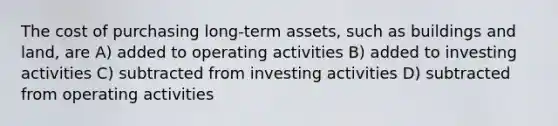 The cost of purchasing long-term assets, such as buildings and land, are A) added to operating activities B) added to investing activities C) subtracted from investing activities D) subtracted from operating activities