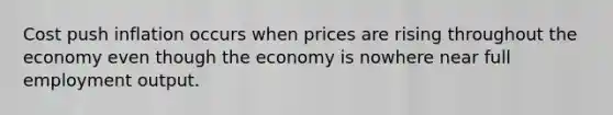 Cost push inflation occurs when prices are rising throughout the economy even though the economy is nowhere near full employment output.