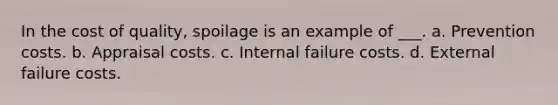 In the cost of quality, spoilage is an example of ___. a. Prevention costs. b. Appraisal costs. c. Internal failure costs. d. External failure costs.