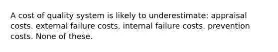 A cost of quality system is likely to underestimate: appraisal costs. external failure costs. internal failure costs. prevention costs. None of these.