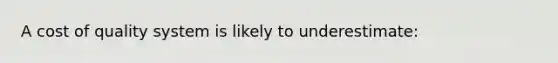 A cost of quality system is likely to underestimate: