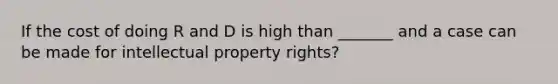 If the cost of doing R and D is high than _______ and a case can be made for intellectual property rights?