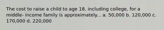 The cost to raise a child to age 18, including college, for a middle- income family is approximately... a. 50,000 b. 120,000 c. 170,000 d. 220,000