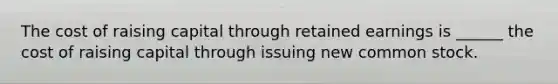 The cost of raising capital through retained earnings is ______ the cost of raising capital through issuing new common stock.