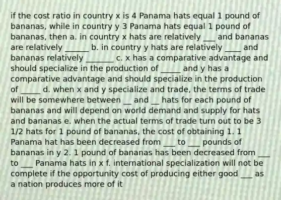 if the cost ratio in country x is 4 Panama hats equal 1 pound of bananas, while in country y 3 Panama hats equal 1 pound of bananas, then a. in country x hats are relatively ___ and bananas are relatively ______ b. in country y hats are relatively ____ and bananas relatively _______ c. x has a comparative advantage and should specialize in the production of _____ and y has a comparative advantage and should specialize in the production of _____ d. when x and y specialize and trade, the terms of trade will be somewhere between __ and __ hats for each pound of bananas and will depend on world demand and supply for hats and bananas e. when the actual terms of trade turn out to be 3 1/2 hats for 1 pound of bananas, the cost of obtaining 1. 1 Panama hat has been decreased from ___ to ___ pounds of bananas in y 2. 1 pound of bananas has been decreased from ___ to ___ Panama hats in x f. international specialization will not be complete if the opportunity cost of producing either good ___ as a nation produces more of it